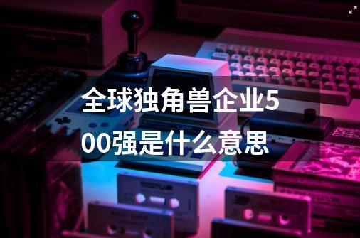 全球独角兽企业500强是什么意思-第1张-游戏信息-四季网