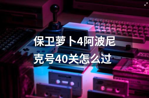 保卫萝卜4阿波尼克号40关怎么过-第1张-游戏信息-四季网