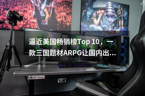 逼近美国畅销榜Top 10，一款三国题材ARPG让国内出海厂商玩明白了-第1张-游戏信息-四季网