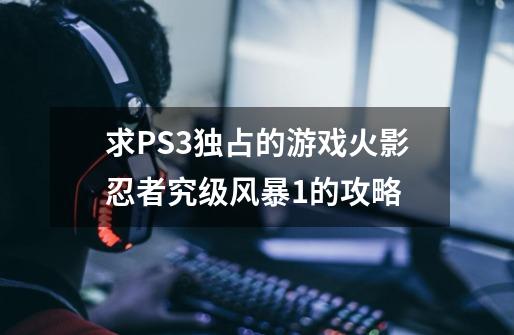 求PS3独占的游戏火影忍者究级风暴1的攻略-第1张-游戏信息-四季网