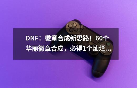 DNF：徽章合成新思路！60个华丽徽章合成，必得1个灿烂自选礼盒-第1张-游戏信息-四季网