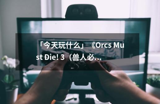 「今天玩什么」《Orcs Must Die! 3（兽人必须死！3）》：有一个好消息和一个坏消息-第1张-游戏信息-四季网