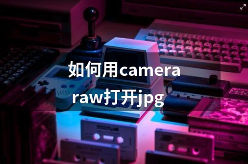 如何用camera raw打开jpg-第1张-游戏信息-四季网