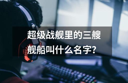 超级战舰里的三艘舰船叫什么名字？-第1张-游戏信息-四季网