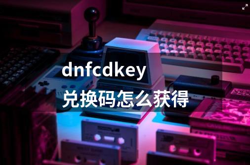 dnfcdkey兑换码怎么获得-第1张-游戏信息-四季网