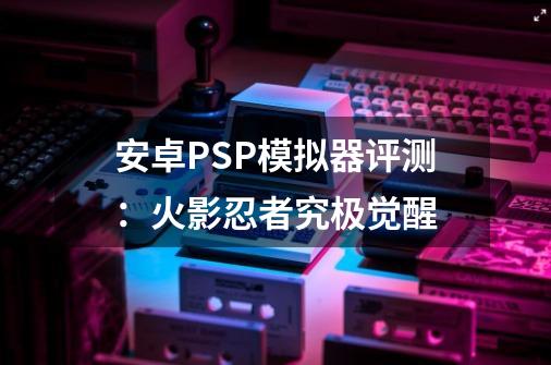 安卓PSP模拟器评测：火影忍者究极觉醒-第1张-游戏信息-四季网