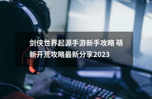 剑侠世界起源手游新手攻略 萌新开荒攻略最新分享2023-第1张-游戏信息-四季网