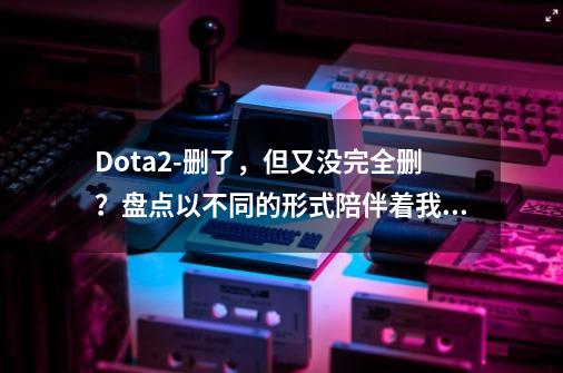 Dota2-删了，但又没完全删？盘点以不同的形式陪伴着我们的道具-第1张-游戏信息-四季网