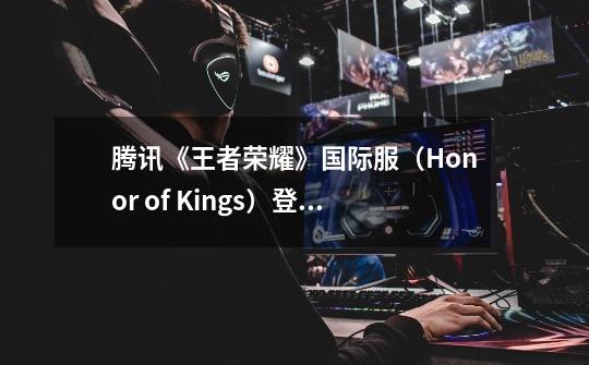 腾讯《王者荣耀》国际服（Honor of Kings）登陆更多国家和地区-第1张-游戏信息-四季网