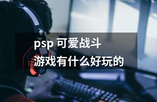 psp 可爱战斗游戏有什么好玩的..-第1张-游戏信息-四季网