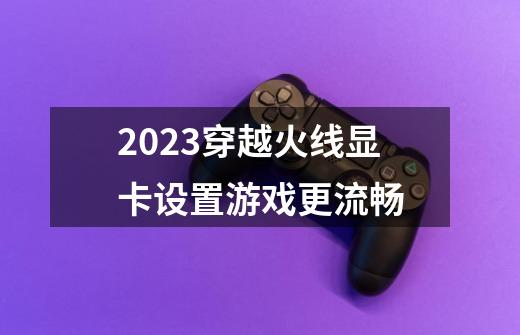 2023穿越火线显卡设置游戏更流畅-第1张-游戏信息-四季网