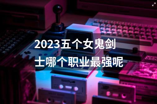 2023五个女鬼剑士哪个职业最强呢-第1张-游戏信息-四季网