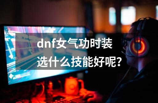 dnf女气功时装选什么技能好呢？-第1张-游戏信息-四季网