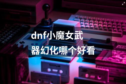 dnf小魔女武器幻化哪个好看-第1张-游戏信息-四季网