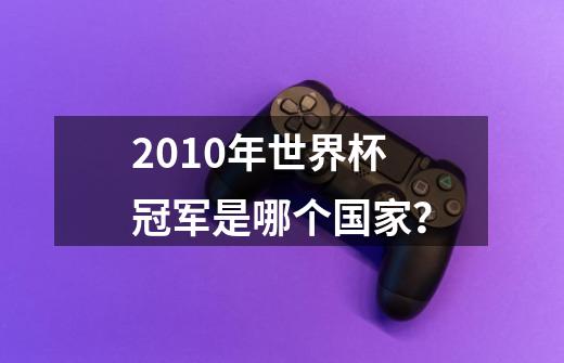 2010年世界杯冠军是哪个国家？-第1张-游戏信息-四季网