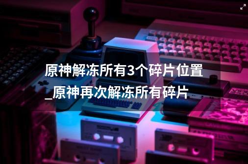 原神解冻所有3个碎片位置_原神再次解冻所有碎片-第1张-游戏信息-四季网