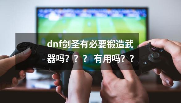 dnf剑圣有必要锻造武器吗？？？ 有用吗？？-第1张-游戏信息-四季网