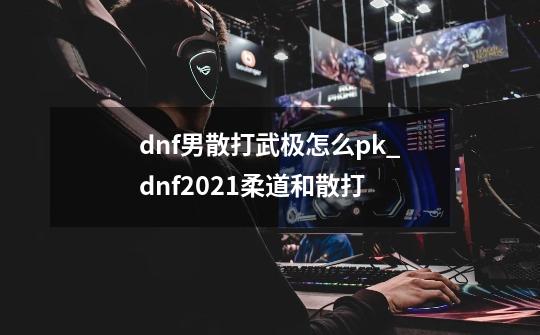 dnf男散打武极怎么pk_dnf2021柔道和散打-第1张-游戏信息-四季网