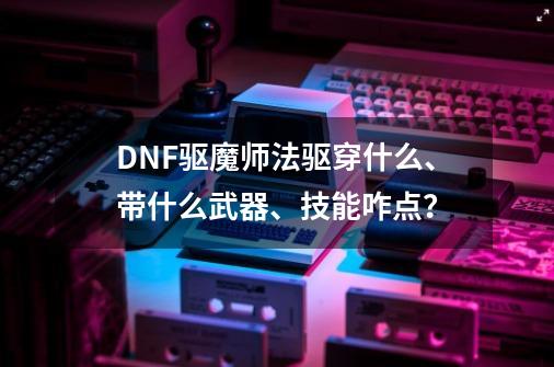 DNF驱魔师法驱穿什么、带什么武器、技能咋点？-第1张-游戏信息-四季网