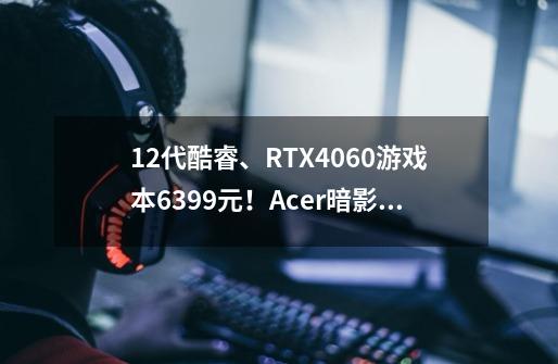 12代酷睿、RTX4060游戏本6399元！Acer暗影骑士·擎为何成为卷王-第1张-游戏信息-四季网