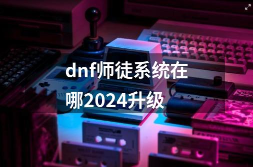 dnf师徒系统在哪2024升级-第1张-游戏信息-四季网