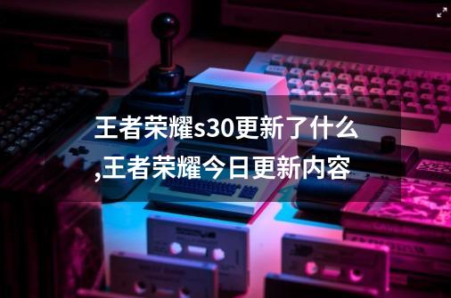 王者荣耀s30更新了什么,王者荣耀今日更新内容-第1张-游戏信息-四季网