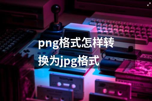 png格式怎样转换为jpg格式-第1张-游戏信息-四季网