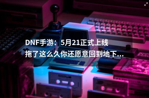 DNF手游：5月21正式上线 拖了这么久你还愿意回到地下城吗-第1张-游戏信息-四季网