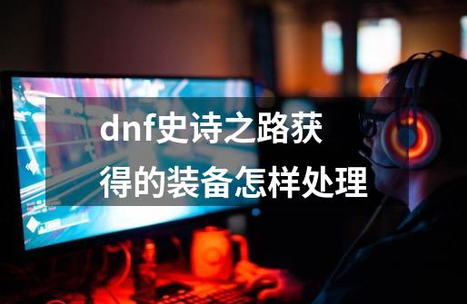 dnf史诗之路获得的装备怎样处理-第1张-游戏信息-四季网