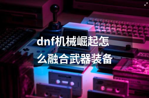 dnf机械崛起怎么融合武器装备-第1张-游戏信息-四季网