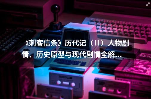 《刺客信条》历代记（Ⅱ）人物剧情、历史原型与现代剧情全解(上)-第1张-游戏信息-四季网