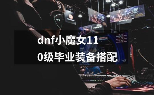 dnf小魔女110级毕业装备搭配-第1张-游戏信息-四季网