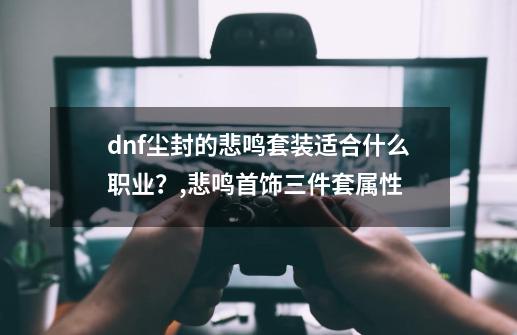 dnf尘封的悲鸣套装适合什么职业？,悲鸣首饰三件套属性-第1张-游戏信息-四季网