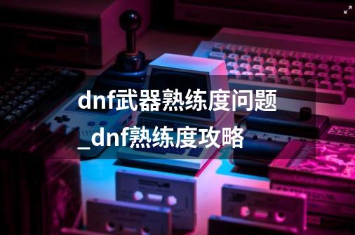 dnf武器熟练度问题_dnf熟练度攻略-第1张-游戏信息-四季网