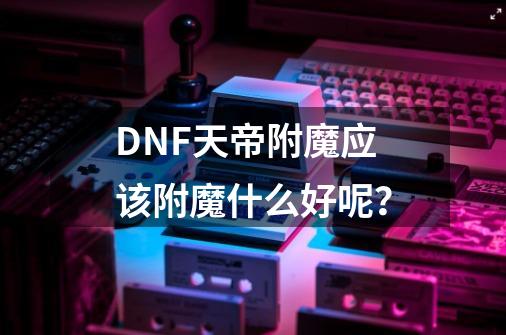 DNF天帝附魔应该附魔什么好呢？-第1张-游戏信息-四季网