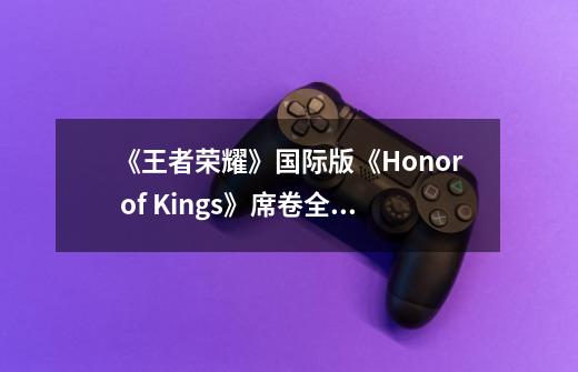 《王者荣耀》国际版《Honor of Kings》席卷全球！登陆160国市场-第1张-游戏信息-四季网