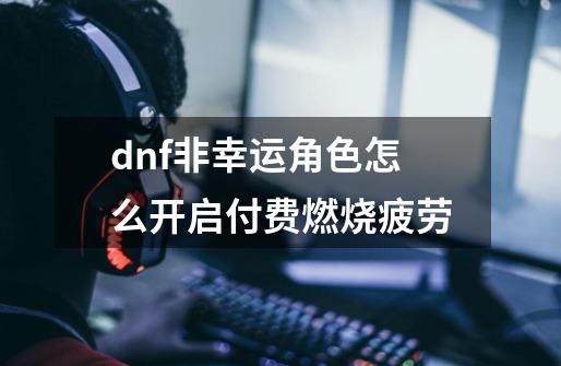 dnf非幸运角色怎么开启付费燃烧疲劳-第1张-游戏信息-四季网