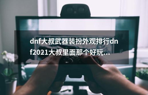 dnf大叔武器装扮外观排行dnf2021大叔里面那个好玩点-第1张-游戏信息-四季网