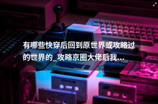 有哪些快穿后回到原世界或攻略过的世界的?_攻略京圈大佬后我拒绝脱离世界-第1张-游戏信息-四季网