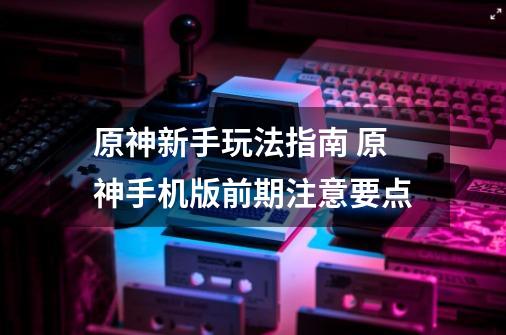 原神新手玩法指南 原神手机版前期注意要点-第1张-游戏信息-四季网