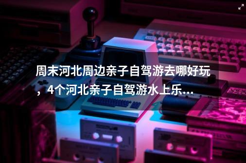 周末河北周边亲子自驾游去哪好玩，4个河北亲子自驾游水上乐园攻略推荐_索尼克丛林冒险攻略-第1张-游戏信息-四季网