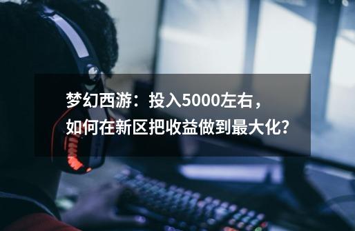 梦幻西游：投入5000左右，如何在新区把收益做到最大化？-第1张-游戏信息-四季网