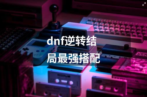 dnf逆转结局最强搭配-第1张-游戏信息-四季网