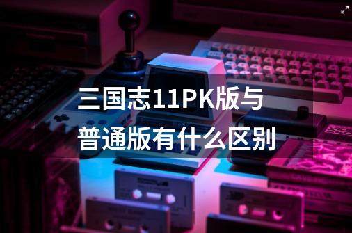 三国志11PK版与普通版有什么区别-第1张-游戏信息-四季网