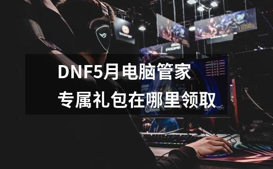 DNF5月电脑管家专属礼包在哪里领取-第1张-游戏信息-四季网