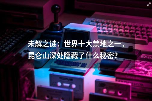 未解之谜：世界十大禁地之一，昆仑山深处隐藏了什么秘密？-第1张-游戏信息-四季网