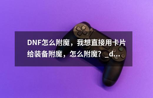 DNF怎么附魔，我想直接用卡片给装备附魔，怎么附魔？_dnf附魔在哪里-第1张-游戏信息-四季网