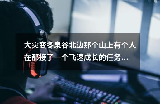 大灾变冬泉谷北边那个山上有个人在那接了一个飞速成长的任务。但是不...-第1张-游戏信息-四季网