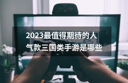 2023最值得期待的人气款三国类手游是哪些-第1张-游戏信息-四季网