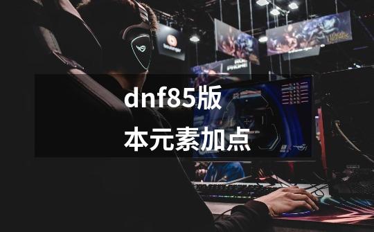 dnf85版本元素加点-第1张-游戏信息-四季网